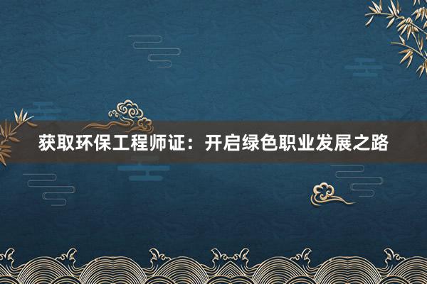 获取环保工程师证：开启绿色职业发展之路