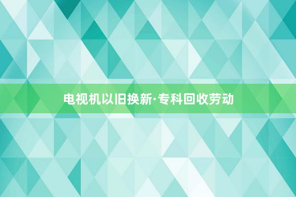 电视机以旧换新·专科回收劳动